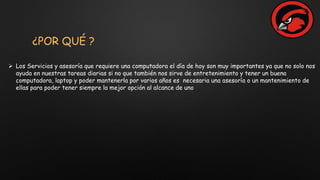 ¿POR QUÉ ?
 Los Servicios y asesoría que requiere una computadora el día de hoy son muy importantes ya que no solo nos
ayuda en nuestras tareas diarias si no que también nos sirve de entretenimiento y tener un buena
computadora, laptop y poder mantenerla por varios años es necesaria una asesoría o un mantenimiento de
ellas para poder tener siempre la mejor opción al alcance de uno
 