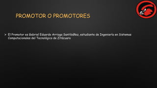 PROMOTOR O PROMOTORES
 El Promotor es Gabriel Eduardo Arriaga Santibáñez, estudiante de Ingeniería en Sistemas
Computacionales del Tecnológico de Zitácuaro
 