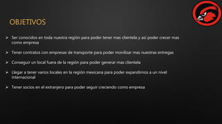 OBJETIVOS
 Ser conocidos en toda nuestra región para poder tener mas clientela y así poder crecer mas
como empresa
 Tener contratos con empresas de transporte para poder movilizar mas nuestras entregas
 Conseguir un local fuera de la región para poder generar mas clientela
 Llegar a tener varios locales en la región mexicana para poder expandirnos a un nivel
internacional
 Tener socios en el extranjero para poder seguir creciendo como empresa
 