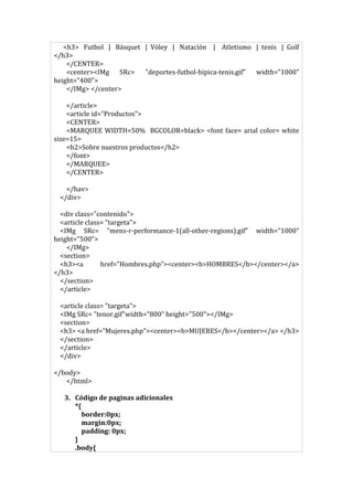 <h3> Futbol | Básquet | Vóley | Natación | Atletismo | tenis | Golf
</h3>
</CENTER>
<center><IMg SRc= "deportes-futbol-hipica-tenis.gif" width="1000"
height="400">
</IMg> </center>
</article>
<article id="Productos">
<CENTER>
<MARQUEE WIDTH=50% BGCOLOR=black> <font face= arial color= white
size=15>
<h2>Sobre nuestros productos</h2>
</font>
</MARQUEE>
</CENTER>
</hav>
</div>
<div class="contenido">
<article class= "targeta">
<IMg SRc= "mens-r-performance-1(all-other-regions).gif" width="1000"
height="500">
</IMg>
<section>
<h3><a href="Hombres.php"><center><b>HOMBRES</b></center></a>
</h3>
</section>
</article>
<article class= "targeta">
<IMg SRc= "tenor.gif"width="800" height="500"></IMg>
<section>
<h3> <a href="Mujeres.php"><center><b>MUJERES</b></center></a> </h3>
</section>
</article>
</div>
</body>
</html>
3. Código de paginas adicionales
*{
border:0px;
margin:0px;
padding: 0px;
}
.body{
 