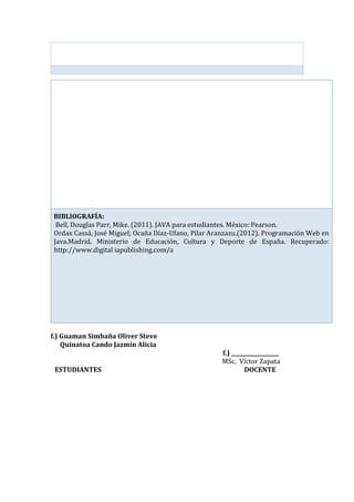 f.) Guaman Simbaña Oliver Steve
Quinatoa Cando Jazmín Alicia
f.) __________________
MSc. Víctor Zapata
ESTUDIANTES DOCENTE
BIBLIOGRAFÍA:
Bell, Douglas Parr, Mike. (2011). JAVA para estudiantes. México: Pearson.
Ordax Cassá, José Miguel; Ocaña Díaz-Ufano, Pilar Aranzazu.(2012). Programación Web en
Java.Madrid. Ministerio de Educación, Cultura y Deporte de España. Recuperado:
http://www.digital iapublishing.com/a
 