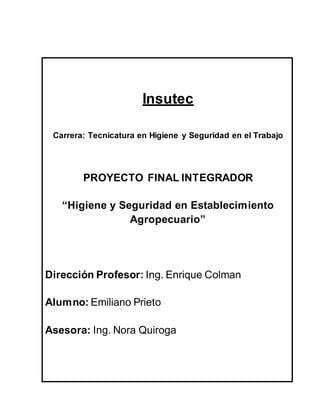 Insutec
Carrera: Tecnicatura en Higiene y Seguridad en el Trabajo
PROYECTO FINAL INTEGRADOR
“Higiene y Seguridad en Establecimiento
Agropecuario”
Dirección Profesor: Ing. Enrique Colman
Alumno: Emiliano Prieto
Asesora: Ing. Nora Quiroga
 