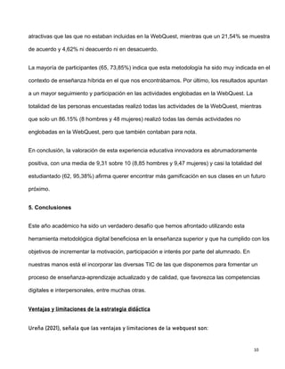 10
atractivas que las que no estaban incluidas en la WebQuest, mientras que un 21,54% se muestra
de acuerdo y 4,62% ni deacuerdo ni en desacuerdo.
La mayoría de participantes (65, 73,85%) indica que esta metodología ha sido muy indicada en el
contexto de enseñanza híbrida en el que nos encontrábamos. Por último, los resultados apuntan
a un mayor seguimiento y participación en las actividades englobadas en la WebQuest. La
totalidad de las personas encuestadas realizó todas las actividades de la WebQuest, mientras
que solo un 86.15% (8 hombres y 48 mujeres) realizó todas las demás actividades no
englobadas en la WebQuest, pero que también contaban para nota.
En conclusión, la valoración de esta experiencia educativa innovadora es abrumadoramente
positiva, con una media de 9,31 sobre 10 (8,85 hombres y 9,47 mujeres) y casi la totalidad del
estudiantado (62, 95,38%) afirma querer encontrar más gamificación en sus clases en un futuro
próximo.
5. Conclusiones
Este año académico ha sido un verdadero desafío que hemos afrontado utilizando esta
herramienta metodológica digital beneficiosa en la enseñanza superior y que ha cumplido con los
objetivos de incrementar la motivación, participación e interés por parte del alumnado. En
nuestras manos está el incorporar las diversas TIC de las que disponemos para fomentar un
proceso de enseñanza-aprendizaje actualizado y de calidad, que favorezca las competencias
digitales e interpersonales, entre muchas otras.
Ventajas y limitaciones de la estrategia didáctica
Ureña (2021), señala que las ventajas y limitaciones de la webquest son:
 