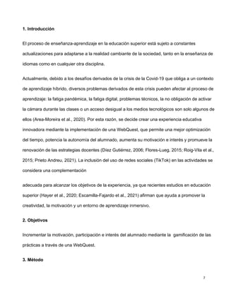 7
1. Introducción
El proceso de enseñanza-aprendizaje en la educación superior está sujeto a constantes
actualizaciones para adaptarse a la realidad cambiante de la sociedad, tanto en la enseñanza de
idiomas como en cualquier otra disciplina.
Actualmente, debido a los desafíos derivados de la crisis de la Covid-19 que obliga a un contexto
de aprendizaje híbrido, diversos problemas derivados de esta crisis pueden afectar al proceso de
aprendizaje: la fatiga pandémica, la fatiga digital, problemas técnicos, la no obligación de activar
la cámara durante las clases o un acceso desigual a los medios tecnológicos son solo algunos de
ellos (Area-Moreira et al., 2020). Por esta razón, se decide crear una experiencia educativa
innovadora mediante la implementación de una WebQuest, que permite una mejor optimización
del tiempo, potencia la autonomía del alumnado, aumenta su motivación e interés y promueve la
renovación de las estrategias docentes (Díez Gutiérrez, 2006; Flores-Lueg, 2015; Roig-Vila et al.,
2015; Prieto Andreu, 2021). La inclusión del uso de redes sociales (TikTok) en las actividades se
considera una complementación
adecuada para alcanzar los objetivos de la experiencia, ya que recientes estudios en educación
superior (Hayer et al., 2020; Escamilla-Fajardo et al., 2021) afirman que ayuda a promover la
creatividad, la motivación y un entorno de aprendizaje inmersivo.
2. Objetivos
Incrementar la motivación, participación e interés del alumnado mediante la gamificación de las
prácticas a través de una WebQuest.
3. Método
 