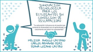 "La educación inclusiva es el puente que
conecta la diversidad con el aprendizaje y el
crecimiento de todos los estudiantes".
INNOVACIÓN
TECNOLOGICA
PARA LOS
ESTUDIANTES EN
CONDICION DE
DISCAPACIDAD
MELISSA ANGULO CASTAÑO
CARLOS ARMANDO DIAZ
DIANA LOZANO CASTRO
 