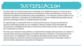 JUSTIFICACIÓN
En primer lugar, la inclusión de personas sordociegas en el ámbito educativo es un tema de gran
importancia puesto que enfrentan barreras comunicativas y físicas que dificultan su acceso a una
educación de calidad en los diferentes ciclos propedéuticos y en ocasiones, pueden resultar en una
educación deficiente o incompleta. Es fundamental que se tomen medidas para garantizar que las
personas sordociegas reciban un modelo educativo accesible.
En segundo lugar, es importante tener en cuenta que las barreras a las que se enfrentan las
personas sordociegas pueden ser muy complejas y diversas. Pueden incluir dificultades de
comunicación y movilidad, limitaciones en el acceso a la información escrita y visual, y dificultades
para comprender su entorno.
Por tanto, para solucionar este problema, es fundamental investigar cómo garantizar y/o mejorar la
inclusión de las personas sordociegas en el ámbito educativo, teniendo en cuenta las barreras de
comunicación y sus facilitadores. Una investigación descriptiva puede ayudar a identificar las
mejores prácticas y soluciones efectivas para garantizar que las personas sordociegas reciban la
atención médica adecuada en situaciones de emergencia
 