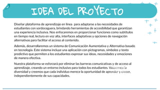 Diseñar plataforma de aprendizaje en línea para adaptarse a las necesidades de
estudiantes con sordoceguera, brindando herramientas de accesibilidad que garantizan
una experiencia inclusiva. Nos enfocaremos en proporcionar funciones como subtítulos
en tiempo real, lectura en voz alta, interfaces adaptativas y opciones de navegación
alternativas para facilitar el acceso al contenido.
Además, desarrollaremos un sistema de Comunicación Aumentativa y Alternativa basado
en tecnología. Este sistema incluye una aplicación con pictogramas, símbolos y texto
predictivo que permiten a los estudiantes expresar sus ideas, necesidades y emociones
de manera efectiva.
Nuestra plataforma se esforzará por eliminar las barreras comunicativas y de acceso al
aprendizaje, creando un entorno inclusivo para todos los estudiantes. Valoramos la
diversidad y creemos que cada individuo merece la oportunidad de aprender y crecer,
independientemente de sus capacidades.
IDEA DEL PROYECTO
People that celebrate Saint
Patrick’s Day in other places
 