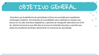 Garantizar que la plataforma de aprendizaje en línea sea accesible para estudiantes
sordociegos mediante herramientas de accesibilidad como subtítulos en tiempo real,
lectura en voz alta, interfaces adaptativas y opciones de navegación alternativa con el fin
de eliminar las barreras que dificultan el acceso al contenido educativo y permitir que
todos los estudiantes participen plenamente en el proceso de aprendizaje.
OBJETIVO GENERAL
People that celebrate Saint
Patrick’s Day in other places
 