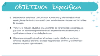 Desarrollar un sistema de Comunicación Aumentativa y Alternativa basado en
tecnología que facilite la comunicación para estudiantes con discapacidad del habla o
del lenguaje.
 Promover la inclusión educativa proporcionando las herramientas necesarias para
que todos los estudiantes puedan tener una experiencia educativa completa y
significativa mediante el uso de la plataforma.
 Ofrecer una educación de calidad a través de nuestra plataforma aportando
contenido educativo relevante, recursos de aprendizaje efectivos y un entorno de
enseñanza-aprendizaje interactivo.
OBJETIVOs Especificos
People that celebrate Saint
Patrick’s Day in other places
 