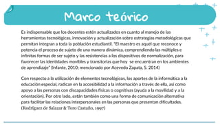 Es indispensable que los docentes estén actualizados en cuanto al manejo de las
herramientas tecnológicas, innovación y actualización sobre estrategias metodológicas que
permitan integran a toda la población estudiantil. “El maestro es aquel que reconoce y
potencia el proceso de sujeto de una manera dinámica, comprendiendo las múltiples e
infinitas formas de ser sujeto y las resistencias a los dispositivos de normalización, para
favorecer las identidades movibles y transitorias que hoy se encuentran en los ambientes
de aprendizaje” (Infante, 2010; mencionado por Acevedo Zapata, S. 2014)
Con respecto a la utilización de elementos tecnológicos, los aportes de la informática a la
educación especial, radican en la accesibilidad a la información a través de ella, así como
apoyo a las personas con discapacidades físicas o cognitivas (ayuda a la movilidad y a la
orientación). Por otro lado, están también como una forma de comunicación alternativa
para facilitar las relaciones interpersonales en las personas que presentan dificultades.
(Rodríguez de Salazar & Toro Castaño, 1997)
Marco teórico
 