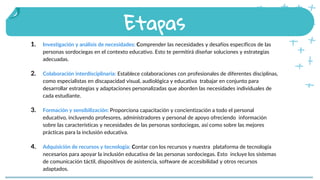 1. Investigación y análisis de necesidades: Comprender las necesidades y desafíos específicos de las
personas sordociegas en el contexto educativo. Esto te permitirá diseñar soluciones y estrategias
adecuadas.
2. Colaboración interdisciplinaria: Establece colaboraciones con profesionales de diferentes disciplinas,
como especialistas en discapacidad visual, audiológica y educativa trabajar en conjunto para
desarrollar estrategias y adaptaciones personalizadas que aborden las necesidades individuales de
cada estudiante.
3. Formación y sensibilización: Proporciona capacitación y concientización a todo el personal
educativo, incluyendo profesores, administradores y personal de apoyo ofreciendo información
sobre las características y necesidades de las personas sordociegas, así como sobre las mejores
prácticas para la inclusión educativa.
4. Adquisición de recursos y tecnología: Contar con los recursos y nuestra plataforma de tecnología
necesarios para apoyar la inclusión educativa de las personas sordociegas. Esto incluye los sistemas
de comunicación táctil, dispositivos de asistencia, software de accesibilidad y otros recursos
adaptados.
Etapas
People that celebrate
SaintPatrick’s in other places
 