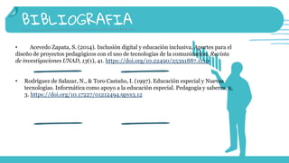 BIBLIOGRAFIA
• Acevedo Zapata, S. (2014). Inclusión digital y educación inclusiva. Aportes para el
diseño de proyectos pedagógicos con el uso de tecnologías de la comunicación. Revista
de investigaciones UNAD, 13(1), 41. https://doi.org/10.22490/25391887.1130
• Rodríguez de Salazar, N., & Toro Castaño, I. (1997). Educación especial y Nuevas
tecnologías. Informática como apoyo a la educación especial. Pedagogía y saberes, 9,
3. https://doi.org/10.17227/01212494.9pys3.12
 