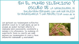 Las personas con sordoceguera enfrentan
desafíos únicos en su vida diaria, ya que la
pérdida de ambos sentidos afecta su
capacidad para comunicarse, movilizarse y
acceder a la información. Sin embargo, es
importante tener en cuenta que cada
persona con sordoceguera es única y tiene
diferentes habilidades y necesidades.
!EN EL MUNDO SILENCIOSO Y
OSCURO DE LA SORDOCEGUERA, SE
ENCUENTRAN PERSONAS CON UNA FORTALEZA
EXTRAORDINARIA Y UNA PERSPECTIVA única de la
vida!
 