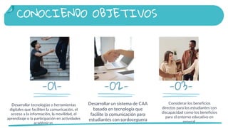 -01-
Desarrollar un sistema de CAA
basado en tecnología que
facilite la comunicación para
estudiantes con sordoceguera
Considerar los beneficios
directos para los estudiantes con
discapacidad como los beneficios
para el entorno educativo en
general.
Desarrollar tecnologías o herramientas
digitales que faciliten la comunicación, el
acceso a la información, la movilidad, el
aprendizaje o la participación en actividades
académicas.
-02- -03-
CONOCIENDO OBJETIVOS
 