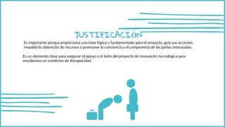 JUSTIFICACIÓN
Es importante porque proporciona una base lógica y fundamentada para el proyecto, guía sus acciones,
respalda la obtención de recursos y promueve la conciencia y el compromiso de las partes interesadas.
Es un elemento clave para asegurar el apoyo y el éxito del proyecto de innovación tecnológica para
estudiantes en condición de discapacidad.
 
