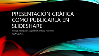 PRESENTACIÓN GRÁFICA
COMO PUBLICARLA EN
SLIDESHARE
Trabajo hecho por: Alejandra González Mendoza
TECNOLOGÍA
 