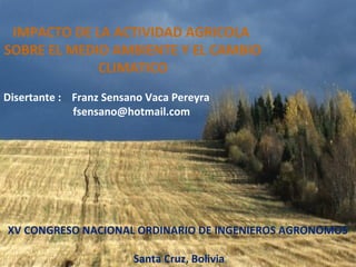 IMPACTO DE LA ACTIVIDAD AGRICOLA
SOBRE EL MEDIO AMBIENTE Y EL CAMBIO
CLIMATICO
Disertante : Franz Sensano Vaca Pereyra
fsensano@hotmail.com
XV CONGRESO NACIONAL ORDINARIO DE INGENIEROS AGRONOMOS
Santa Cruz, Bolivia
 