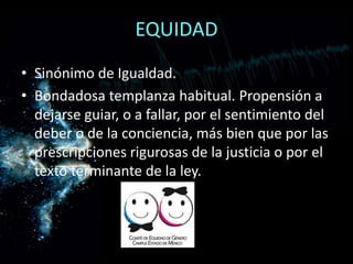 EQUIDAD
• Sinónimo de Igualdad.
• Bondadosa templanza habitual. Propensión a
dejarse guiar, o a fallar, por el sentimiento del
deber o de la conciencia, más bien que por las
prescripciones rigurosas de la justicia o por el
texto terminante de la ley.
 