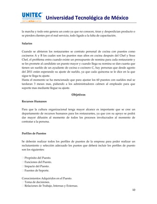 Universidad Tecnológica de México

la marcha y todo esto genera un costo ya que no conocen, tiran y desperdician producto o
se pierden clientes por el mal servicio, todo ligado a la falta de capacitación.

Salarios

Cuando se abrieron los restaurantes se contrato personal de cocina con puestos como
cocineros A y B los cuales son los puestos mas altos en cocina después del Chef y Sous
Chef, el problema entra cuando existe un presupuesto de nomina para cada restaurante y
se les promete al candidato un puesto mayor y cuando llega su nomina se dan cuanta que
tienen un sueldo de un ayudante de cocina o cocinero C, hay personas que desde agosto
del 2011 están esperando su ajuste de sueldo, ya que cada quincena se le dice en la que
sigue te llega tu ajuste.
Hasta el momento se ha mencionado que para ajustar los 60 puestos con sueldos mal se
tardaran 3 meses mas, pidiendo a los administradores calmen al empleado para que
soporte mas mediante llegue su ajuste.

                                       Objetivos

Recursos Humanos

Para que la cultura organizacional tenga mayor alcance es importante que se cree un
departamento de recursos humanos para los restaurantes, ya que con su apoyo se podrá
dar mayor difusión al momento de todos los procesos involucrados al momento de
contratar a la persona.



Perfiles de Puestos

Se deberán realizar todos los perfiles de puestos de la empresa para poder realizar un
reclutamiento y selección adecuado los puntos que deberá incluir los perfiles de puesto
son los siguientes:

  Propósito del Puesto.
  Funciones del Puesto.
  Impacto del Puesto.
  Fuentes de Soporte.

Conocimientos Adquiridos en el Puesto.
  Toma de decisiones.
  Relaciones de Trabajo, Internas y Externas.
                                                                                     10
 