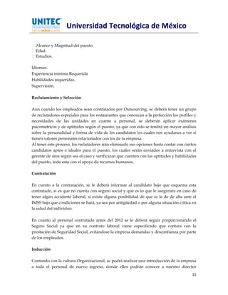 Universidad Tecnológica de México

  Alcance y Magnitud del puesto.
  Edad
  Estudios.

Idiomas.
Experiencia mínima Requerida
Habilidades requeridas.
Supervisión.

Reclutamiento y Selección

Aun cuando los empleados sean contratados por Outsourcing, se deberá tener un grupo
de reclutadores especiales para los restaurantes que conozcan a la perfección los perfiles y
necesidades de las unidades en cuanto a personal, se deberán aplicar exámenes
psicométricos y de aptitudes según el puesto, ya que con esto se tendrá un mayor análisis
sobre la personalidad y forma de vida de los candidatos los cuales nos ayudaran a ver si
tienen valores personales relacionados con los de la empresa.
Al tener este proceso, los reclutadores irán eliminado sus opciones hasta contar con ciertos
candidatos aptos e ideales para el puesto, los cuales serán enviados a entrevista con el
gerente de área según sea el caso y verificaran que cuenten con las aptitudes y habilidades
del puesto, todo esto con el apoyo de recursos humanos.

Contratación

En cuento a la contratación, se le deberá informar al candidato bajo que esquema esta
contratado, si es que no cuenta con seguro social y que es lo que le asegurara en caso de
tener algún accidente laboral, si existe alguna posibilidad de que se le de de alta ante el
IMSS bajo que condiciones se hará, ya sea por antigüedad o por alguna situación critica en
la salud del individuo.

En cuanto al personal contratado antes del 2012 se le deberá seguir proporcionando el
Seguro Social ya que en su contrato laboral viene especificado que contara con la
prestación de Seguridad Social, evitándose la empresa demandas y desconfianza por parte
de los empleados.

Inducción

Contando con la cultura Organizacional, se podrá realizar una introducción de la empresa
a todo el personal de nuevo ingreso, donde ellos podrán conocer a nuestro director
                                                                                         11
 