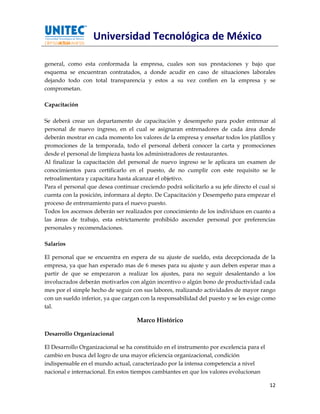 Universidad Tecnológica de México

general, como esta conformada la empresa, cuales son sus prestaciones y bajo que
esquema se encuentran contratados, a donde acudir en caso de situaciones laborales
dejando todo con total transparencia y estos a su vez confíen en la empresa y se
comprometan.

Capacitación

Se deberá crear un departamento de capacitación y desempeño para poder entrenar al
personal de nuevo ingreso, en el cual se asignaran entrenadores de cada área donde
deberán mostrar en cada momento los valores de la empresa y enseñar todos los platillos y
promociones de la temporada, todo el personal deberá conocer la carta y promociones
desde el personal de limpieza hasta los administradores de restaurantes.
Al finalizar la capacitación del personal de nuevo ingreso se le aplicara un examen de
conocimientos para certificarlo en el puesto, de no cumplir con este requisito se le
retroalimentara y capacitara hasta alcanzar el objetivo.
Para el personal que desea continuar creciendo podrá solicitarlo a su jefe directo el cual si
cuenta con la posición, informara al depto. De Capacitación y Desempeño para empezar el
proceso de entrenamiento para el nuevo puesto.
Todos los ascensos deberán ser realizados por conocimiento de los individuos en cuanto a
las áreas de trabajo, esta estrictamente prohibido ascender personal por preferencias
personales y recomendaciones.

Salarios

El personal que se encuentra en espera de su ajuste de sueldo, esta decepcionada de la
empresa, ya que han esperado mas de 6 meses para su ajuste y aun deben esperar mas a
partir de que se empezaron a realizar los ajustes, para no seguir desalentando a los
involucrados deberán motivarlos con algún incentivo o algún bono de productividad cada
mes por el simple hecho de seguir con sus labores, realizando actividades de mayor rango
con un sueldo inferior, ya que cargan con la responsabilidad del puesto y se les exige como
tal.

                                     Marco Histórico

Desarrollo Organizacional

El Desarrollo Organizacional se ha constituido en el instrumento por excelencia para el
cambio en busca del logro de una mayor eficiencia organizacional, condición
indispensable en el mundo actual, caracterizado por la intensa competencia a nivel
nacional e internacional. En estos tiempos cambiantes en que los valores evolucionan

                                                                                          12
 
