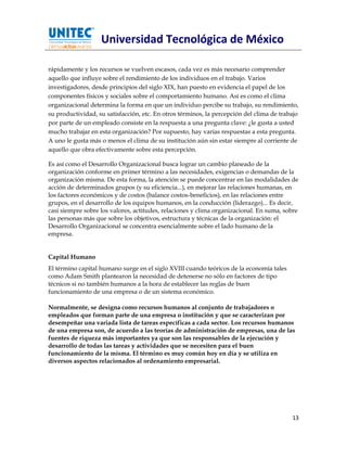 Universidad Tecnológica de México

rápidamente y los recursos se vuelven escasos, cada vez es más necesario comprender
aquello que influye sobre el rendimiento de los individuos en el trabajo. Varios
investigadores, desde principios del siglo XIX, han puesto en evidencia el papel de los
componentes físicos y sociales sobre el comportamiento humano. Así es como el clima
organizacional determina la forma en que un individuo percibe su trabajo, su rendimiento,
su productividad, su satisfacción, etc. En otros términos, la percepción del clima de trabajo
por parte de un empleado consiste en la respuesta a una pregunta clave: ¿le gusta a usted
mucho trabajar en esta organización? Por supuesto, hay varias respuestas a esta pregunta.
A uno le gusta más o menos el clima de su institución aún sin estar siempre al corriente de
aquello que obra efectivamente sobre esta percepción.

Es así como el Desarrollo Organizacional busca lograr un cambio planeado de la
organización conforme en primer término a las necesidades, exigencias o demandas de la
organización misma. De esta forma, la atención se puede concentrar en las modalidades de
acción de determinados grupos (y su eficiencia...), en mejorar las relaciones humanas, en
los factores económicos y de costos (balance costos-beneficios), en las relaciones entre
grupos, en el desarrollo de los equipos humanos, en la conducción (liderazgo)... Es decir,
casi siempre sobre los valores, actitudes, relaciones y clima organizacional. En suma, sobre
las personas más que sobre los objetivos, estructura y técnicas de la organización: el
Desarrollo Organizacional se concentra esencialmente sobre el lado humano de la
empresa.


Capital Humano
El término capital humano surge en el siglo XVIII cuando teóricos de la economía tales
como Adam Smith plantearon la necesidad de detenerse no sólo en factores de tipo
técnicos si no también humanos a la hora de establecer las reglas de buen
funcionamiento de una empresa o de un sistema económico.

Normalmente, se designa como recursos humanos al conjunto de trabajadores o
empleados que forman parte de una empresa o institución y que se caracterizan por
desempeñar una variada lista de tareas específicas a cada sector. Los recursos humanos
de una empresa son, de acuerdo a las teorías de administración de empresas, una de las
fuentes de riqueza más importantes ya que son las responsables de la ejecución y
desarrollo de todas las tareas y actividades que se necesiten para el buen
funcionamiento de la misma. El término es muy común hoy en día y se utiliza en
diversos aspectos relacionados al ordenamiento empresarial.




                                                                                          13
 