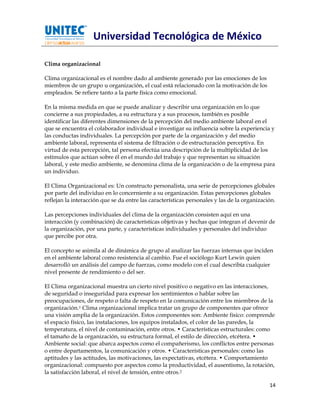 Universidad Tecnológica de México

Clima organizacional

Clima organizacional es el nombre dado al ambiente generado por las emociones de los
miembros de un grupo u organización, el cual está relacionado con la motivación de los
empleados. Se refiere tanto a la parte física como emocional.

En la misma medida en que se puede analizar y describir una organización en lo que
concierne a sus propiedades, a su estructura y a sus procesos, también es posible
identificar las diferentes dimensiones de la percepción del medio ambiente laboral en el
que se encuentra el colaborador individual e investigar su influencia sobre la experiencia y
las conductas individuales. La percepción por parte de la organización y del medio
ambiente laboral, representa el sistema de filtración o de estructuración perceptiva. En
virtud de esta percepción, tal persona efectúa una descripción de la multiplicidad de los
estímulos que actúan sobre él en el mundo del trabajo y que representan su situación
laboral, y este medio ambiente, se denomina clima de la organización o de la empresa para
un individuo.

El Clima Organizacional es: Un constructo personalista, una serie de percepciones globales
por parte del individuo en lo concerniente a su organización. Estas percepciones globales
reflejan la interacción que se da entre las características personales y las de la organización.

Las percepciones individuales del clima de la organización consisten aquí en una
interacción (y combinación) de características objetivas y hechas que integran el devenir de
la organización, por una parte, y características individuales y personales del individuo
que percibe por otra.

El concepto se asimila al de dinámica de grupo al analizar las fuerzas internas que inciden
en el ambiente laboral como resistencia al cambio. Fue el sociólogo Kurt Lewin quien
desarrolló un análisis del campo de fuerzas, como modelo con el cual describía cualquier
nivel presente de rendimiento o del ser.

El Clima organizacional muestra un cierto nivel positivo o negativo en las interacciones,
de seguridad o inseguridad para expresar los sentimientos o hablar sobre las
preocupaciones, de respeto o falta de respeto en la comunicación entre los miembros de la
organización.1 Clima organizacional implica tratar un grupo de componentes que ofrece
una visión amplia de la organización. Estos componentes son: Ambiente físico: comprende
el espacio físico, las instalaciones, los equipos instalados, el color de las paredes, la
temperatura, el nivel de contaminación, entre otros. • Características estructurales: como
el tamaño de la organización, su estructura formal, el estilo de dirección, etcétera. •
Ambiente social: que abarca aspectos como el compañerismo, los conflictos entre personas
o entre departamentos, la comunicación y otros. • Características personales: como las
aptitudes y las actitudes, las motivaciones, las expectativas, etcétera. • Comportamiento
organizacional: compuesto por aspectos como la productividad, el ausentismo, la rotación,
la satisfacción laboral, el nivel de tensión, entre otros.2

                                                                                             14
 