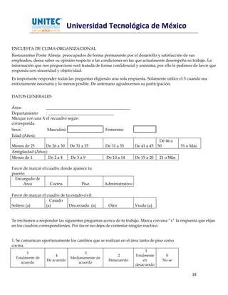 Universidad Tecnológica de México

ENCUESTA DE CLIMA ORGANIZACIONAL
Restaurantes Ponte Almeja preocupados de forma permanente por el desarrollo y satisfacción de sus
empleados, desea saber su opinión respecto a las condiciones en las que actualmente desempeña su trabajo. La
información que nos proporcione será tratada de forma confidencial y anónima, por ello le pedimos de favor que
responda con sinceridad y objetividad.
Es importante responder todas las preguntas eligiendo una sola respuesta. Solamente utilice el 3 cuando sea
estrictamente necesario y lo menos posible. De antemano agradecemos su participación.


DATOS GENERALES

Área:            _________________________________________
Departamento     : ________________________________
Marque con una X el recuadro según
corresponda.
Sexo:              Masculino                        Femenino
Edad (Años):
                                                                                De 46 a
Menos de 25     De 26 a 30      De 31 a 35          De 31 a 35      De 41 a 45 50            51 o Más
Antigüedad (Años):
Menos de 1         De 2 a 4      De 5 a 9           De 10 a 14      De 15 a 20    21 o Más

Favor de marcar el cuadro donde aparece tu
puesto:
  Encargado de
      Area           Cocina         Píso           Administrativo

Favor de marcar el cuadro de tu estado civil:
                    Casado
Soltero (a)       (a)          Divorciado (a)        Otro           Viudo (a)


Te invitamos a responder las siguientes preguntas acerca de tu trabajo. Marca con una “x” la respuesta que elijas
en los cuadros correspondientes. Por favor no dejes de contestar ningún reactivo.


1. Se comunican oportunamente los cambios que se realizan en el área tanto de piso como
cocina.
                                                                         1
        5                               3
                        4                                 2         Totalmente      0
  Totalmente de                  Medianamente de
                   De acuerdo                        Desacuerdo         en         No se
     acuerdo                         acuerdo
                                                                    desacuerdo

                                                                                                    18
 