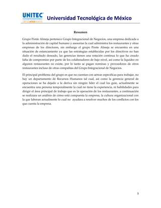 Universidad Tecnológica de México

                                        Resumen

Grupo Ponte Almeja pertenece Grupo Integracional de Negocios, una empresa dedicada a
la administración de capital humano y asesorías la cual administra los restaurantes y otras
empresas de los directores, sin embargo el grupo Ponte Almeja se encuentra en una
situación de estancamiento ya que las estrategias establecidas por los directivos no han
dado el resultado deseado, las gerencias tienen una rotación continua lo que ha creado
falta de compromiso por parte de los colaboradores de bajo nivel, así como la liquidez en
algunos restaurantes no existe, por lo tanto se pagan nominas y proveedores de otros
restaurantes incluso de otras compañías del Grupo Integracional de Negocios.

El principal problema del grupo es que no cuentan con aéreas especificas para trabajar, no
hay un departamento de Recursos Humanos tal cual, así como la gerencia general de
operaciones se ha dejado a la deriva sin ningún líder el cual los guie, actualmente se
encuentra una persona temporalmente la cual no tiene la experiencia, ni habilidades para
dirigir el área principal de trabajo que es la operación de los restaurantes, a continuación
se realizara un análisis de cómo está compuesta la empresa, la cultura organizacional con
la que laboran actualmente lo cual no ayudara a resolver muchos de los conflictos con los
que cuenta la empresa.




                                                                                          3
 