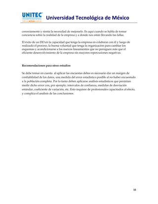 Universidad Tecnológica de México

correctamente y sienta la necesidad de mejorarlo. Es aquí cuando se habla de tomar
conciencia sobre la realidad de la empresa y a donde nos están llevando las fallas.

El éxito de un DO en la capacidad que tenga la empresa en colaborar con él y luego de
realizado el proceso, la buena voluntad que tenga la organización para cambiar los
esquemas y acondicionarse a los nuevos lineamientos que no persiguen más que el
eficiente desenvolvimiento de la empresa sin mayores repercusiones negativas.



Recomendaciones para otros estudios

Se debe tomar en cuenta al aplicar las encuestas debes es necesario dar un margen de
confiabilidad de los datos, una medida del error estadístico posible al no haber encuestado
a la población completa. Por lo tanto deben aplicarse análisis estadísticos que permitan
medir dicho error con, por ejemplo, intervalos de confianza, medidas de desviación
estándar, coeficiente de variación, etc. Esto requiere de profesionales capacitados al efecto,
y complica el análisis de las conclusiones.




                                                                                            38
 