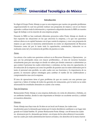Universidad Tecnológica de México

                                       Introducción

Se eligió el Grupo Ponte Almeja ya que es una empresa que cuenta con grandes problemas
organizacionales lo cual nos permite realizar una propuesta de mejora y así en un futuro
aprender a utilizar toda la información y experiencia adquirida durante la MBA en nuestro
lugar de trabajo o en la creación de una empresa propia.

Durante la MBA se han realizado diferentes proyectos sobre Ponte Almeja en donde se
han expuesto las situaciones en las que atraviesa la empresa, a lo que nos queremos
enfocar ahora es en capital humano con el que cuenta la empresa y crear una propuesta de
mejora ya que como se menciona anteriormente no existe un departamento de Recursos
Humanos como tal por lo tanto toda la capacitación, contratación, inducción no es
realizada como tal y la existencia de perfiles de puestos es nula.

Áreas:

Las aéreas a las cuales nos queremos enfocar es en Recursos Humanos y Operaciones, ya
que son las principales áreas con mayor problemática , el área de recursos humanos
actualmente pasa por una etapa en donde no saben por donde comenzar a administrar ya
que existen 2 personas las cuales entrevistan y contratan, no hay área de capacitación, ni
de inducción de la empresa así como los perfiles de puestos aun no están elaborados por lo
tanto el personal esta perdido, no sabe cuales son sus funciones y la importancia de su
puesto, es necesario aplicar estrategias para cambiar el rumbo de los colaboradores y
comprometerlos mas con la empresa.

El área de operaciones tiene el gran problema de que no cuenta con una persona que
supervise y lidere el trabajo de todos los gerentes de restaurantes, por lo tanto no se están
alcanzando los resultados deseados en cuanto a las ventas.

Tipo de Empresa:

Restaurantes Ponte Almeja es una empresa dedicada a la venta de alimentos y bebidas, en
un ambiente familiar, donde lo más importante es brindar un excelente servicio y calidad
en nuestros alimentos.

Historia:

Ponte Almeja nace hace mas de 14 años en un local con 8 mesas, las cuales eran
insuficientes para la demanda que tenían por lo tanto decidieron cambiarse a un lugar más
grande en Ciudad Satélite. El primer Restaurante Ponte Almeja con 60 mesas las cuales
no alcanzaron por la demanda que tenían con el paso de los años abrieron 4 sucursales
mas las cuales por mala administración fueron cerradas y los derechos de la marca fueron
                                                                                           4
 
