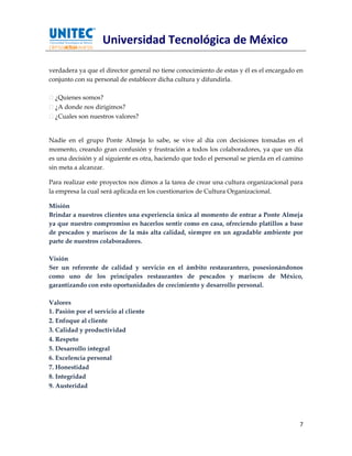 Universidad Tecnológica de México

verdadera ya que el director general no tiene conocimiento de estas y él es el encargado en
conjunto con su personal de establecer dicha cultura y difundirla.

  ¿Quienes somos?
  ¿A donde nos dirigimos?
  ¿Cuales son nuestros valores?


Nadie en el grupo Ponte Almeja lo sabe, se vive al día con decisiones tomadas en el
momento, creando gran confusión y frustración a todos los colaboradores, ya que un día
es una decisión y al siguiente es otra, haciendo que todo el personal se pierda en el camino
sin meta a alcanzar.

Para realizar este proyectos nos dimos a la tarea de crear una cultura organizacional para
la empresa la cual será aplicada en los cuestionarios de Cultura Organizacional.

Misión
Brindar a nuestros clientes una experiencia única al momento de entrar a Ponte Almeja
ya que nuestro compromiso es hacerlos sentir como en casa, ofreciendo platillos a base
de pescados y mariscos de la más alta calidad, siempre en un agradable ambiente por
parte de nuestros colaboradores.

Visión
Ser un referente de calidad y servicio en el ámbito restaurantero, posesionándonos
como uno de los principales restaurantes de pescados y mariscos de México,
garantizando con esto oportunidades de crecimiento y desarrollo personal.

Valores
1. Pasión por el servicio al cliente
2. Enfoque al cliente
3. Calidad y productividad
4. Respeto
5. Desarrollo integral
6. Excelencia personal
7. Honestidad
8. Integridad
9. Austeridad




                                                                                          7
 
