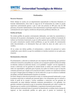 Universidad Tecnológica de México

                                       Problemática

Recursos Humanos

Ponte Almeja no cuenta con un departamento especializado en Recursos Humanos, el
Gerente Administrativo, lleva toda la carga de los 10 restaurantes los cuales no puede
supervisar correctamente gracias a que es solo una persona en RH para mas de 500
personas, el Gerente Administrativo como mencionamos al principio supervisa el papeleo,
contratación de nuevo ingreso, incidencias del personal, problemas laborales, etc.

Perfiles de Puesto

No existen perfiles de puestos correctamente elaborados, con todas las características y
funciones de los puestos a desempeñar, lo que ha creado un gran conflicto al momento de
realizar sus funciones el personal, ya que no saben quienes son sus jefes directos o incluso
con quien comunicarse cuando existen problemas, ya que los canales de comunicación
están descontrolados y la información fluye por todas las áreas sin saber cual es la
verídica.

Al no contar con dichos perfiles, el reclutamiento y selección de personal se vuelve
complicado y poco efectivo ya que los candidatos en muchas ocasiones no son aptos para
el puesto.

Reclutamiento y Selección

El reclutamiento y selección es realizado por una empresa de Outsourcing, que pertenece
al Director General la cual publica las vacantes con su respectivo perfil en bolsas de trabajo
en Internet, realizan la entrevista inicial y si el candidato “cumple” con los requisitos lo
envían a entrevista con los gerentes de unidad donde se realiza una entrevista a fondo
sobre sus capacidades y aptitudes para el puesto, las cuales no existen ya que su mayoría
contratan personal que cumpla con la mayoría de edad y cuenten con experiencia mínima
en el giro o tengan ganas de trabajar, lo cual de nada sirve ya que no conocen el ambiente
de trabajo y terminan abandonando el puesto a la semana.
En Ponte Almeja la selección de personal es mala, se contrata personal inadecuado, ya que
la primera entrevista es realizada por personal ajeno a los restaurantes que no conocen a
fondo el perfil de la vacante y envían candidatos a entrevista con los gerentes de
restaurantes sin antes haberles realizado exámenes psicométricos y de aptitudes. Los
gerentes contratan al personal ya que se encuentran desesperados por cubrir vacantes sin
importar que no cuenten con las habilidades y experiencia necesarias para el puesto.
Mucho personal contratado hasta el momento ha abandonado su trabajo al poco tiempo de
ingresar, se han encontrado perfiles no aptos para el puesto en cuestiones de
                                                                                             8
 