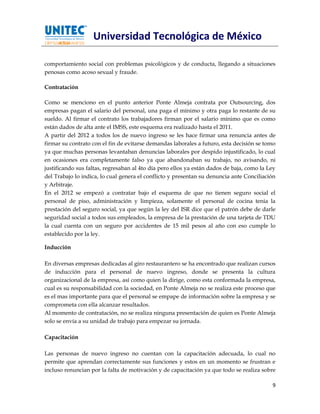 Universidad Tecnológica de México

comportamiento social con problemas psicológicos y de conducta, llegando a situaciones
penosas como acoso sexual y fraude.

Contratación

Como se menciono en el punto anterior Ponte Almeja contrata por Outsourcing, dos
empresas pagan el salario del personal, una paga el mínimo y otra paga lo restante de su
sueldo. Al firmar el contrato los trabajadores firman por el salario mínimo que es como
están dados de alta ante el IMSS, este esquema era realizado hasta el 2011.
A partir del 2012 a todos los de nuevo ingreso se les hace firmar una renuncia antes de
firmar su contrato con el fin de evitarse demandas laborales a futuro, esta decisión se tomo
ya que muchas personas levantaban denuncias laborales por despido injustificado, lo cual
en ocasiones era completamente falso ya que abandonaban su trabajo, no avisando, ni
justificando sus faltas, regresaban al 4to día pero ellos ya están dados de baja, como la Ley
del Trabajo lo indica, lo cual genera el conflicto y presentan su denuncia ante Conciliación
y Arbitraje.
En el 2012 se empezó a contratar bajo el esquema de que no tienen seguro social el
personal de piso, administración y limpieza, solamente el personal de cocina tenia la
prestación del seguro social, ya que según la ley del ISR dice que el patrón debe de darle
seguridad social a todos sus empleados, la empresa de la prestación de una tarjeta de TDU
la cual cuenta con un seguro por accidentes de 15 mil pesos al año con eso cumple lo
establecido por la ley.

Inducción

En diversas empresas dedicadas al giro restaurantero se ha encontrado que realizan cursos
de inducción para el personal de nuevo ingreso, donde se presenta la cultura
organizacional de la empresa, así como quien la dirige, como esta conformada la empresa,
cual es su responsabilidad con la sociedad, en Ponte Almeja no se realiza este proceso que
es el mas importante para que el personal se empape de información sobre la empresa y se
comprometa con ella alcanzar resultados.
Al momento de contratación, no se realiza ninguna presentación de quien es Ponte Almeja
solo se envía a su unidad de trabajo para empezar su jornada.

Capacitación

Las personas de nuevo ingreso no cuentan con la capacitación adecuada, lo cual no
permite que aprendan correctamente sus funciones y estos en un momento se frustran e
incluso renuncian por la falta de motivación y de capacitación ya que todo se realiza sobre

                                                                                           9
 