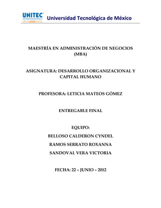 Universidad Tecnológica de México




MAESTRÍA EN ADMINISTRACIÓN DE NEGOCIOS
                (MBA)



ASIGNATURA: DESARROLLO ORGANIZACIONAL Y
            CAPITAL HUMANO



    PROFESORA: LETICIA MATEOS GÓMEZ



           ENTREGABLE FINAL



                 EQUIPO:

       BELLOSO CALDERON CYNDEL

        RAMOS SERRATO ROXANNA

        SANDOVAL VERA VICTORIA



          FECHA: 22 – JUNIO – 2012




                                           1
 