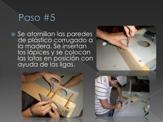 Paso #5Se atornillan las paredes de plástico corrugado a la madera. Se insertan los lápices y se colocan las latas en posición con ayuda de las ligas.