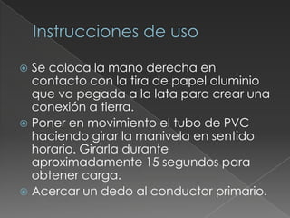 Instrucciones de usoSe coloca la mano derecha en contacto con la tira de papel aluminio que va pegada a la lata para crear una conexión a tierra.Poner en movimiento el tubo de PVC haciendo girar la manivela en sentido horario. Girarla durante aproximadamente 15 segundos para obtener carga.Acercar un dedo al conductor primario.