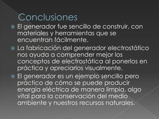 ConclusionesEl generador fue sencillo de construir, con materiales y herramientas que se encuentran fácilmente.La fabricación del generador electrostático nos ayuda a comprender mejor los conceptos de electrostática al ponerlos en práctica y apreciarlos visualmente.El generador es un ejemplo sencillo pero práctico de cómo se puede producir energía eléctrica de manera limpia, algo vital para la conservación del medio ambiente y nuestros recursos naturales.