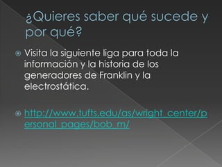 ¿Quieres saber qué sucede y por qué?Visita la siguiente liga para toda la información y la historia de los generadores de Franklin y la electrostática.http://www.tufts.edu/as/wright_center/personal_pages/bob_m/