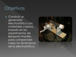 ObjetivosConstruir un generador electrostático con materiales caseros, basado en los experimentos de Benjamín Franklin, para comprender mejor los fenómenos de la electrostática.