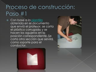 Tubo de cartónProceso de construcción: Paso #1Con base a la plantilla obtenida en el documento que envió el profesor, se corta el plástico corrugado y se hacen los agujeros en la posición correspondiente. Se corta otra sección que servirá como soporte para el conductor.