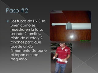 Paso #2Los tubos de PVC se unen como se muestra en la foto, usando 2 tornillos, cinta de ducto y 2 cinchos para que quede unido firmemente. Se pone el tapón al tubo pequeño