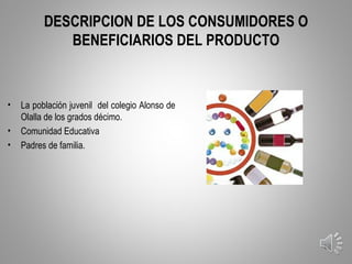 DESCRIPCION DE LOS CONSUMIDORES O
             BENEFICIARIOS DEL PRODUCTO



•   La población juvenil del colegio Alonso de
    Olalla de los grados décimo.
•   Comunidad Educativa
•   Padres de familia.




                                                 12
 