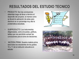 RESULTADOS DEL ESTUDIO TECNICO
•   PRODUCTO: Son las conclusiones
    obtenidas luego de llevar a término el
    desarrollo del proyecto, la manera como
    se llevará la aplicación de estas para
    disminuir en un porcentaje muy alto la
    problemática estudiada.

•   SUBPRODUCTO: Los instrumentos
    diligenciados, como encuestas, gráficos,
    tablas que nos permitirán extraer las
    conclusiones para la toma de decisiones.

•    MATERIA PRIMA: Nuestra materia prima
    será todos los estudiantes de los grados
    10 y 11 de la institución educativa en
    estudio

                                               16
 