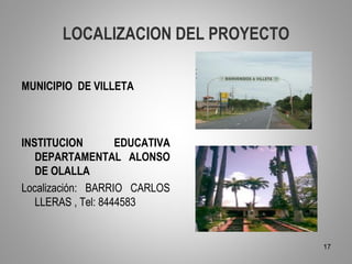 LOCALIZACION DEL PROYECTO

MUNICIPIO DE VILLETA



INSTITUCION         EDUCATIVA
   DEPARTAMENTAL ALONSO
   DE OLALLA
Localización: BARRIO CARLOS
   LLERAS , Tel: 8444583


                                    17
 