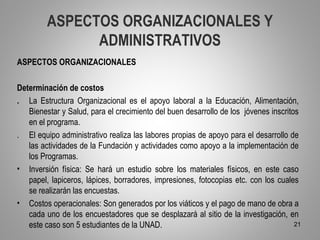 ASPECTOS ORGANIZACIONALES Y
               ADMINISTRATIVOS
ASPECTOS ORGANIZACIONALES

Determinación de costos
. La Estructura Organizacional es el apoyo laboral a la Educación, Alimentación,
   Bienestar y Salud, para el crecimiento del buen desarrollo de los jóvenes inscritos
   en el programa.
. El equipo administrativo realiza las labores propias de apoyo para el desarrollo de
   las actividades de la Fundación y actividades como apoyo a la implementación de
   los Programas.
• Inversión física: Se hará un estudio sobre los materiales físicos, en este caso
   papel, lapiceros, lápices, borradores, impresiones, fotocopias etc. con los cuales
   se realizarán las encuestas.
• Costos operacionales: Son generados por los viáticos y el pago de mano de obra a
   cada uno de los encuestadores que se desplazará al sitio de la investigación, en
   este caso son 5 estudiantes de la UNAD.                                           21
 