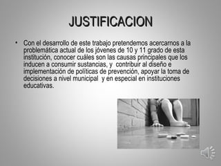 JUSTIFICACION
• Con el desarrollo de este trabajo pretendemos acercarnos a la
  problemática actual de los jóvenes de 10 y 11 grado de esta
  institución, conocer cuáles son las causas principales que los
  inducen a consumir sustancias, y contribuir al diseño e
  implementación de políticas de prevención, apoyar la toma de
  decisiones a nivel municipal y en especial en instituciones
  educativas.




                                                                   3
 