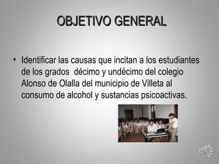 OBJETIVO GENERAL

• Identificar las causas que incitan a los estudiantes
  de los grados décimo y undécimo del colegio
  Alonso de Olalla del municipio de Villeta al
  consumo de alcohol y sustancias psicoactivas.




                                                         4
 