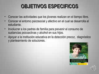 OBJETIVOS ESPECIFICOS
• Conocer las actividades que los jóvenes realizan en el tiempo libre.
• Conocer el entorno psicosocial y afectivo en el cual se desarrolla el
  estudiante.
• Involucrar a los padres de familia para prevenir el consumo de
  sustancias psicoactivas y alcohol en sus hijos.
• Apoyar a la institución educativa en la detección precoz, diagnóstico
  y planteamiento de soluciones.




                                                                          5
 