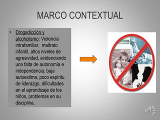 MARCO CONTEXTUAL
• Drogadicción y
  alcoholismo: Violencia
  intrafamiliar, maltrato
  infantil, altos niveles de
  agresividad, evidenciando
  una falta de autonomía e
  independencia, baja
  autoestima, poco espíritu
  de liderazgo, dificultades
  en el aprendizaje de los
  niños, problemas en su
  disciplina,
                                6
 